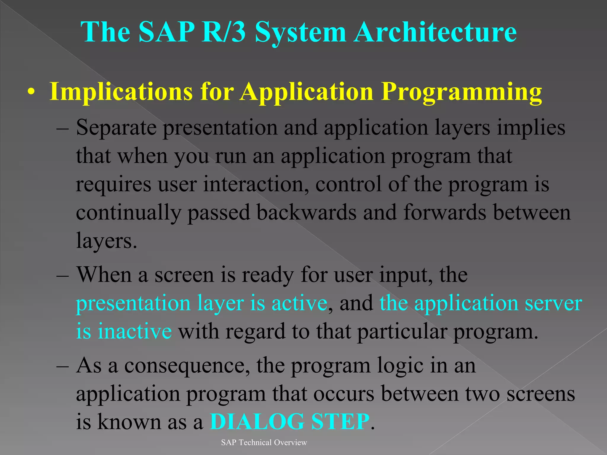 SAP Technical Overview
The SAP R/3 System Architecture
• Implications for Application Programming
– Separate presentation and application layers implies
that when you run an application program that
requires user interaction, control of the program is
continually passed backwards and forwards between
layers.
– When a screen is ready for user input, the
presentation layer is active, and the application server
is inactive with regard to that particular program.
– As a consequence, the program logic in an
application program that occurs between two screens
is known as a DIALOG STEP.
 