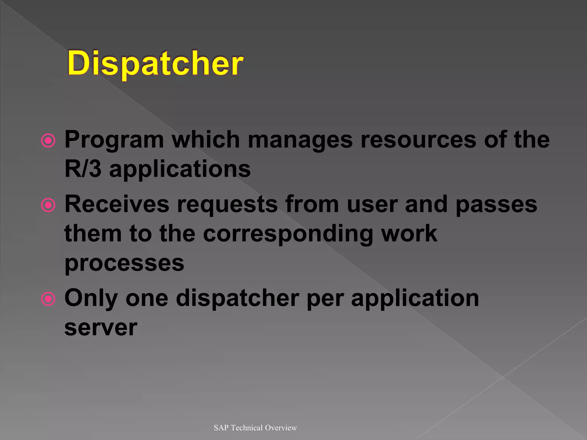  Program which manages resources of the
R/3 applications
 Receives requests from user and passes
them to the corresponding work
processes
 Only one dispatcher per application
server
SAP Technical Overview
 