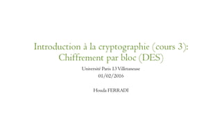 Introduction à la cryptographie (cours 3):
Chiffrement par bloc (DES)
Université Paris 13Villetaneuse
01/02/2016
Houda FERRADI
 