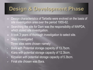  Design characteristics of Tarbella were evolved on the basis of
site investigation area over the period 1955-62.
 Searching the site for Dam was the responsibility of WAPDA,
which stated site investigation.
 It took 3 years of thorough investigation to select site.
 Sites Investigated
Three sites were chosen namely:
• Bara with Potential storage capacity of 13.7bcm.
• Kiara with potential storage capacity of 12.3bcm.
• Kirpalian with potential storage capacity of 5.3bcm.
 Final site chosen was Bara.
 