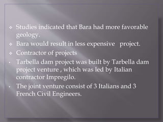  Studies indicated that Bara had more favorable
geology.
 Bara would result in less expensive project.
 Contractor of projects
• Tarbella dam project was built by Tarbella dam
project venture , which was led by Italian
contractor Impregilo.
• The joint venture consist of 3 Italians and 3
French Civil Engineers.
 