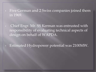 • Five German and 2 Swiss companies joined them
in 1969.
• Chief Engr. Mr. SS Kerman was entrusted with
responsibility of evaluating technical aspects of
design on behalf of WAPDA.
• Estimated Hydropower potential was 2100MW.
 