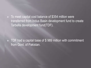  To meet capital cost balance of $354 million were
transferred from Indus Basin development fund to create
Tarbella development fund(TDF).
 TDF had a capital base of $ 989 million with commitment
from Govt. of Pakistan.
 