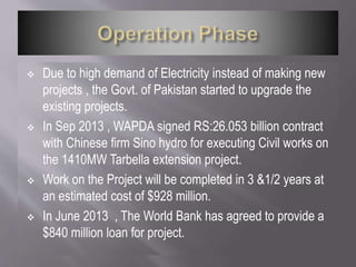  Due to high demand of Electricity instead of making new
projects , the Govt. of Pakistan started to upgrade the
existing projects.
 In Sep 2013 , WAPDA signed RS:26.053 billion contract
with Chinese firm Sino hydro for executing Civil works on
the 1410MW Tarbella extension project.
 Work on the Project will be completed in 3 &1/2 years at
an estimated cost of $928 million.
 In June 2013 , The World Bank has agreed to provide a
$840 million loan for project.
 