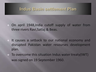 On april 1948,India cutoff supply of water from
three rivers Ravi,Satlaj & Beas.
 It causes a setback to our national economy and
disrupted Pakistan water resourses development
plan.
 To overcome this situation Indus water treaty(IWT)
was signed on 19 September 1960.
 
