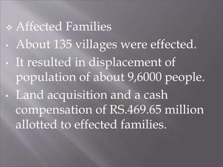  Affected Families
• About 135 villages were effected.
• It resulted in displacement of
population of about 9,6000 people.
• Land acquisition and a cash
compensation of RS.469.65 million
allotted to effected families.
 