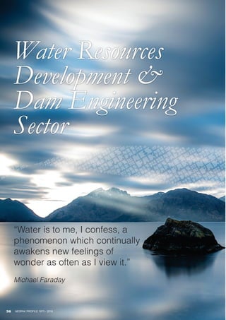 Water Resources
Development &
Dam Engineering
Sector
36 NESPAK PROFILE 1973 - 2018
“Water is to me, I confess, a
phenomenon which continually
awakens new feelings of
wonder as often as I view it.”
Michael Faraday
 