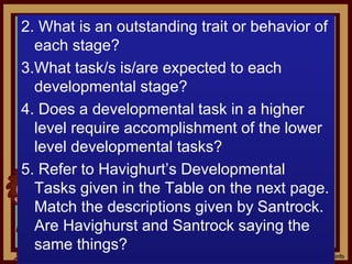 2. What is an outstanding trait or behavior of
each stage?
3.What task/s is/are expected to each
developmental stage?
4. Does a developmental task in a higher
level require accomplishment of the lower
level developmental tasks?
5. Refer to Havighurt’s Developmental
Tasks given in the Table on the next page.
Match the descriptions given by Santrock.
Are Havighurst and Santrock saying the
same things?
 