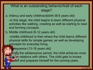 What is an outstanding behavior/trait of each
stage?
a. Infancy and early childhood(birth till 6 years old)
-in this stage, the child begins to learn different physical
activities like walking, crawling as well as starting to read
and forming concepts.
b. Middle childhood (6-12 years old)
-middle childhood is then where the child learns different
physical skills for simple games; as well as developing
concepts for everyday living.
c. Adolescence (13-18 years old)
-during the adolescence period, the child achieves more
mature relations with others. The child gets to knows
oneself and prepares himself for the coming years.
 