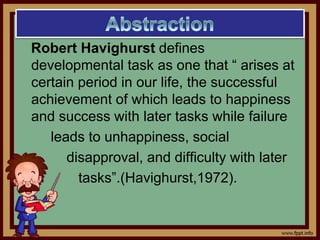 Robert Havighurst defines
developmental task as one that “ arises at
certain period in our life, the successful
achievement of which leads to happiness
and success with later tasks while failure
leads to unhappiness, social
disapproval, and difficulty with later
tasks”.(Havighurst,1972).
 