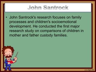 • John Santrock's research focuses on family
processes and children's socioemotional
development. He conducted the first major
research study on comparisons of children in
mother and father custody families.
 