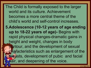 The Child is formally exposed to the larger
world and its culture. Achievement
becomes a more central theme of the
child’s world and self-control increases.
5.Adolescence (10-12 years of age ending
up to 18-22 years of age)- Begins with
rapid physical changes-dramatic gains in
height and weight, changes in body
contour, and the development of sexual
characteristics such as enlargement of the
breasts, development of pubic and facial
hair, and deepening of the voice.
 