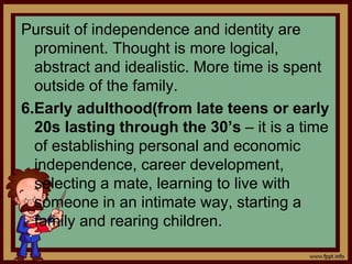 Pursuit of independence and identity are
prominent. Thought is more logical,
abstract and idealistic. More time is spent
outside of the family.
6.Early adulthood(from late teens or early
20s lasting through the 30’s – it is a time
of establishing personal and economic
independence, career development,
selecting a mate, learning to live with
someone in an intimate way, starting a
family and rearing children.
 