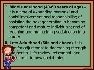 7. Middle adulhood (40-60 years of age) –
It is a time of expanding personal and
social involvement and responsibility; of
assisting the next generation in becoming
competent and mature individuals; and of
reaching and maintaining satisfaction in a
career.
8. Late Adulthood (60s and above)- It is
time for adjustment to decreasing strength
and health. Life review, retirement, and
adjustment to new social roles.
 
