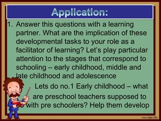 1. Answer this questions with a learning
partner. What are the implication of these
developmental tasks to your role as a
facilitator of learning? Let’s play particular
attention to the stages that correspond to
schooling – early childhood, middle and
late childhood and adolescence
Lets do no.1 Early childhood – what
are preschool teachers supposed to
do with pre schoolers? Help them develop
 