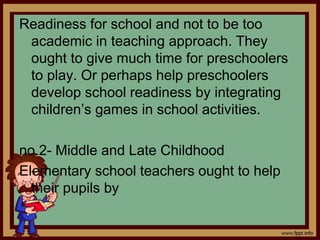 Readiness for school and not to be too
academic in teaching approach. They
ought to give much time for preschoolers
to play. Or perhaps help preschoolers
develop school readiness by integrating
children’s games in school activities.
no.2- Middle and Late Childhood
Elementary school teachers ought to help
their pupils by
 