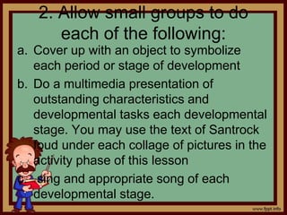 2. Allow small groups to do
each of the following:
a. Cover up with an object to symbolize
each period or stage of development
b. Do a multimedia presentation of
outstanding characteristics and
developmental tasks each developmental
stage. You may use the text of Santrock
foud under each collage of pictures in the
activity phase of this lesson
c. sing and appropriate song of each
developmental stage.
 