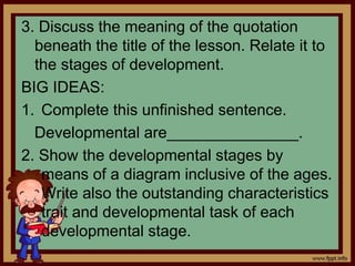 3. Discuss the meaning of the quotation
beneath the title of the lesson. Relate it to
the stages of development.
BIG IDEAS:
1. Complete this unfinished sentence.
Developmental are_______________.
2. Show the developmental stages by
means of a diagram inclusive of the ages.
Write also the outstanding characteristics
trait and developmental task of each
developmental stage.
 