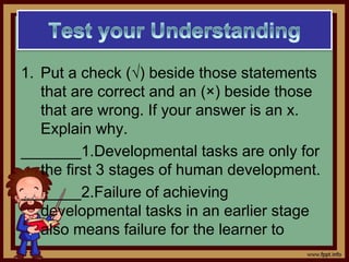 1. Put a check (√) beside those statements
that are correct and an (×) beside those
that are wrong. If your answer is an x.
Explain why.
_______1.Developmental tasks are only for
the first 3 stages of human development.
_______2.Failure of achieving
developmental tasks in an earlier stage
also means failure for the learner to
 