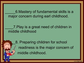 _____6.Mastery of fundamental skills is a
major concern during earl childhood.
____7.Play is a great need of children in
middle childhood
_____8. Preparing children for school
readiness is the major concern of
middle childhood.
 
