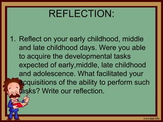 REFLECTION:
1. Reflect on your early childhood, middle
and late childhood days. Were you able
to acquire the developmental tasks
expected of early,middle, late childhood
and adolescence. What facilitated your
acquisitions of the ability to perform such
tasks? Write our reflection.
 