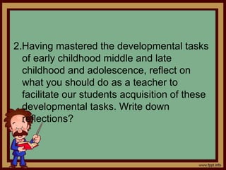 2.Having mastered the developmental tasks
of early childhood middle and late
childhood and adolescence, reflect on
what you should do as a teacher to
facilitate our students acquisition of these
developmental tasks. Write down
reflections?
 
