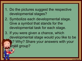 1. Do the pictures suggest the respective
developmental stages?
2. Symbolize each developmental stage.
Give a symbol that stands for the
developmental task for each stage.
3. If you were given a chance, which
developmental stage would you like to be
in? Why? Share your answers with your
small group?
 