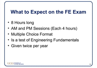 What to Expect on the FE Exam
• 8 Hours long
• AM and PM Sessions (Each 4 hours)
• Multiple Choice Format
• Is a test of Engineering Fundamentals
• Given twice per year
12
 