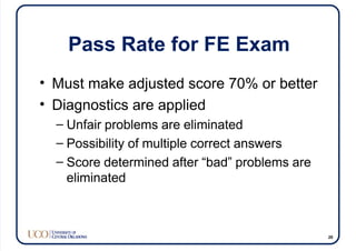 Pass Rate for FE Exam
• Must make adjusted score 70% or better
• Diagnostics are applied
– Unfair problems are eliminated
– Possibility of multiple correct answers
– Score determined after “bad” problems are
eliminated
20
 