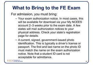 What to Bring to the FE Exam
For admission, you must bring:
– Your exam authorization notice. In most cases, this
will be available for download via your My NCEES
account 2–3 weeks prior to the exam date. A few
states will mail authorization notices to your
physical address. Check your state’s registration
page for details.
– A current, signed, government-issued photo
identification. This is typically a driver’s license or
passport. The first and last name on the photo ID
must match the name on the exam authorization
notice. Note that a student ID card is not
acceptable for admittance.
23
 