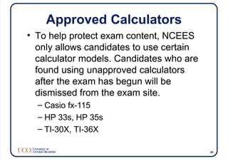 Approved Calculators
• To help protect exam content, NCEES
only allows candidates to use certain
calculator models. Candidates who are
found using unapproved calculators
after the exam has begun will be
dismissed from the exam site.
– Casio fx-115
– HP 33s, HP 35s
– TI-30X, TI-36X
24
 