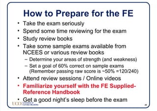 How to Prepare for the FE
• Take the exam seriously
• Spend some time reviewing for the exam
• Study review books
• Take some sample exams available from
NCEES or various review books
– Determine your areas of strength (and weakness)
– Set a goal of 60% correct on sample exams
(Remember passing raw score is ~50% =120/240)
• Attend review sessions / Online videos
• Familiarize yourself with the FE Supplied-
Reference Handbook
• Get a good night’s sleep before the exam
25
 