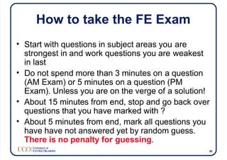 How to take the FE Exam
• Start with questions in subject areas you are
strongest in and work questions you are weakest
in last
• Do not spend more than 3 minutes on a question
(AM Exam) or 5 minutes on a question (PM
Exam). Unless you are on the verge of a solution!
• About 15 minutes from end, stop and go back over
questions that you have marked with ?
• About 5 minutes from end, mark all questions you
have have not answered yet by random guess.
There is no penalty for guessing.
26
 