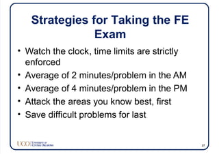 Strategies for Taking the FE
Exam
• Watch the clock, time limits are strictly
enforced
• Average of 2 minutes/problem in the AM
• Average of 4 minutes/problem in the PM
• Attack the areas you know best, first
• Save difficult problems for last
27
 