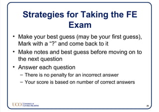 Strategies for Taking the FE
Exam
• Make your best guess (may be your first guess),
Mark with a “?” and come back to it
• Make notes and best guess before moving on to
the next question
• Answer each question
– There is no penalty for an incorrect answer
– Your score is based on number of correct answers
29
 