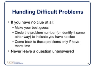 Handling Difficult Problems
• If you have no clue at all:
– Make your best guess
– Circle the problem number (or identify it some
other way) to indicate you have no clue
– Come back to these problems only if have
more time
• Never leave a question unanswered
30
 