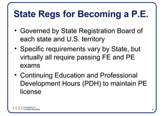State Regs for Becoming a P.E.
• Governed by State Registration Board of
each state and U.S. territory
• Specific requirements vary by State, but
virtually all require passing FE and PE
exams
• Continuing Education and Professional
Development Hours (PDH) to maintain PE
license
4
 