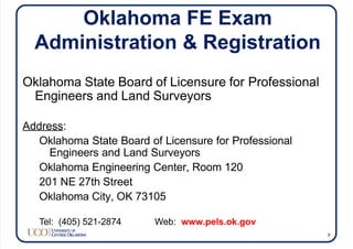 Oklahoma FE Exam
Administration & Registration
Oklahoma State Board of Licensure for Professional
Engineers and Land Surveyors
Address:
Oklahoma State Board of Licensure for Professional
Engineers and Land Surveyors
Oklahoma Engineering Center, Room 120
201 NE 27th Street
Oklahoma City, OK 73105
Tel: (405) 521-2874 Web: www.pels.ok.gov
7
 