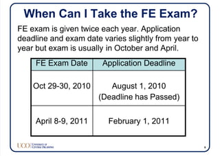 When Can I Take the FE Exam?
FE Exam Date Application Deadline
Oct 29-30, 2010 August 1, 2010
(Deadline has Passed)
April 8-9, 2011 February 1, 2011
FE exam is given twice each year. Application
deadline and exam date varies slightly from year to
year but exam is usually in October and April.
9
 
