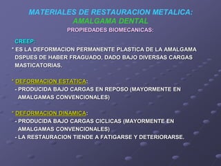 MATERIALES DE RESTAURACION METALICA:
AMALGAMA DENTAL
PROPIEDADES BIOMECANICAS:
CREEP:
* ES LA DEFORMACION PERMANENTE PLASTICA DE LA AMALGAMA
DSPUES DE HABER FRAGUADO, DADO BAJO DIVERSAS CARGAS
MASTICATORIAS.
* DEFORMACION ESTATICA:
- PRODUCIDA BAJO CARGAS EN REPOSO (MAYORMENTE EN
AMALGAMAS CONVENCIONALES)
* DEFORMACION DINAMICA:
- PRODUCIDA BAJO CARGAS CICLICAS (MAYORMENTE EN
AMALGAMAS CONVENCIONALES)
- LA RESTAURACION TIENDE A FATIGARSE Y DETERIORARSE.
 