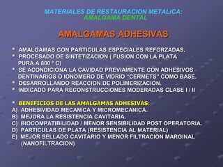 MATERIALES DE RESTAURACION METALICA:
AMALGAMA DENTAL
AMALGAMAS ADHESIVAS
* AMALGAMAS CON PARTICULAS ESPECIALES REFORZADAS.
* PROCESADO DE SINTETIZACION ( FUSION CON LA PLATA
PURA A 800 º C)
* SE ACONDICIONA LA CAVIDAD PREVIAMENTE CON ADHESIVOS
DENTINARIOS O IONOMERO DE VIDRIO “CERMETS” COMO BASE.
* DESARROLLANDO REACCION DE POLIMERIZACION.
* INDICADO PARA RECONSTRUCCIONES MODERADAS CLASE I / II
* BENEFICIOS DE LAS AMALGAMAS ADHESIVAS:
A) ADHESIVIDAD MECANICA Y MICROMECANICA.
B) MEJORA LA RESISTENCIA CAVITARIA.
C) BIOCOMPATIBILIDAD / MENOR SENSIBILIDAD POST OPERATORIA.
D) PARTICULAS DE PLATA (RESISTENCIA AL MATERIAL)
E) MEJOR SELLADO CAVITARIO Y MENOR FILTRACION MARGINAL
(NANOFILTRACION)
 