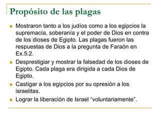 Propósito de las plagas
 Mostraron tanto a los judíos como a los egipcios la
supremacía, soberanía y el poder de Dios en contra
de los dioses de Egipto. Las plagas fueron las
respuestas de Dios a la pregunta de Faraón en
Ex.5:2.
 Desprestigiar y mostrar la falsedad de los dioses de
Egipto. Cada plaga era dirigida a cada Dios de
Egipto.
 Castigar a los egipcios por su opresión a los
israelitas.
 Lograr la liberación de Israel “voluntariamente”.
 