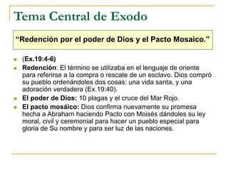 Tema Central de Exodo
“Redención por el poder de Dios y el Pacto Mosaico.”
 (Ex.19:4-6)
 Redención: El término se utilizaba en el lenguaje de oriente
para referirse a la compra o rescate de un esclavo. Dios compró
su pueblo ordenándoles dos cosas: una vida santa, y una
adoración verdadera (Ex.19:40).
 El poder de Dios: 10 plagas y el cruce del Mar Rojo.
 El pacto mosáico: Dios confirma nuevamente su promesa
hecha a Abraham haciendo Pacto con Moisés dándoles su ley
moral, civil y ceremonial para hacer un pueblo especial para
gloria de Su nombre y para ser luz de las naciones.
 