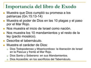 Importancia del libro de Exodo
 Muestra que Dios cumplió su promesa a los
patriarcas (Gn.15:13-14)
 Muestra el poder de Dios en las 10 plagas y el paso
por el Mar Rojo.
 Nos muestra el inicio de Israel como nación.
 Nos muestra los 10 mandamientos y el resto de la
ley (pacto mosáico).
 Describe el tabernáculo.
 Muestra el carácter de Dios:
 Dios Todopoderoso y Misericordioso: la liberación de Israel
en la Pascua y frente al Mar Rojo.
 Dios Santo y Soberano: en sus Mandamientos.
 Dios Accesible: en los sacrificios del Tabernáculo.
 