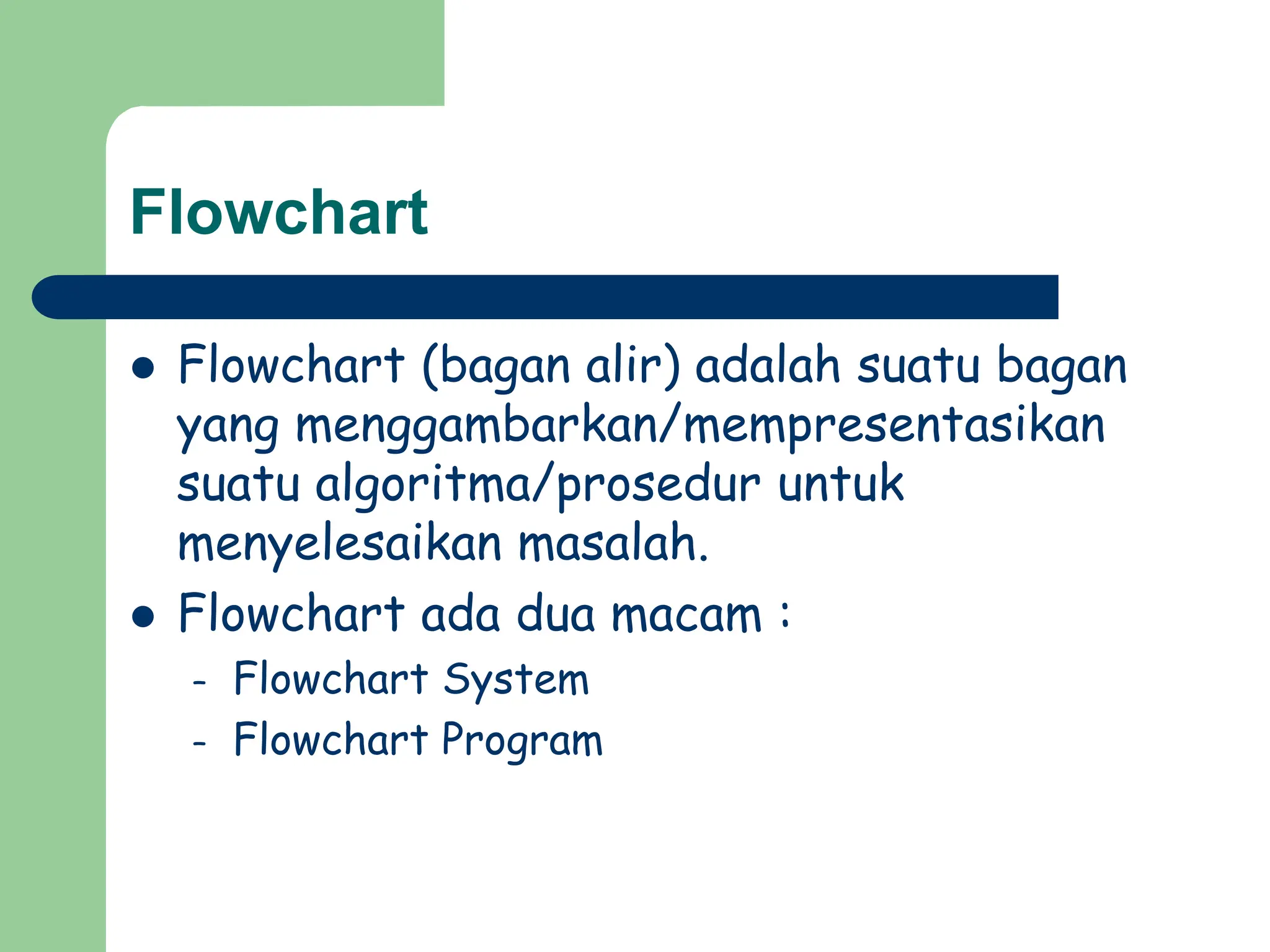 Flowchart
 Flowchart (bagan alir) adalah suatu bagan
yang menggambarkan/mempresentasikan
suatu algoritma/prosedur untuk
menyelesaikan masalah.
 Flowchart ada dua macam :
– Flowchart System
– Flowchart Program
 