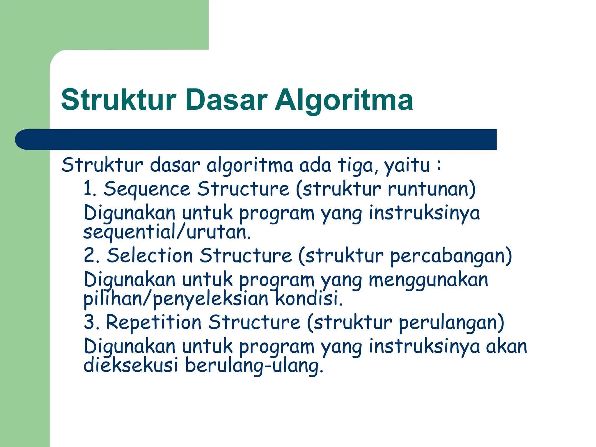 Struktur Dasar Algoritma
Struktur dasar algoritma ada tiga, yaitu :
1. Sequence Structure (struktur runtunan)
Digunakan untuk program yang instruksinya
sequential/urutan.
2. Selection Structure (struktur percabangan)
Digunakan untuk program yang menggunakan
pilihan/penyeleksian kondisi.
3. Repetition Structure (struktur perulangan)
Digunakan untuk program yang instruksinya akan
dieksekusi berulang-ulang.
 