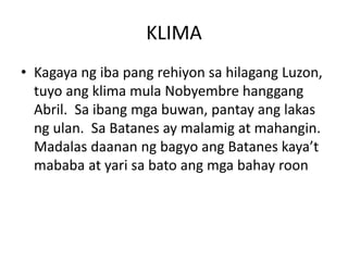 KLIMA
• Kagaya ng iba pang rehiyon sa hilagang Luzon,
tuyo ang klima mula Nobyembre hanggang
Abril. Sa ibang mga buwan, pantay ang lakas
ng ulan. Sa Batanes ay malamig at mahangin.
Madalas daanan ng bagyo ang Batanes kaya’t
mababa at yari sa bato ang mga bahay roon
 