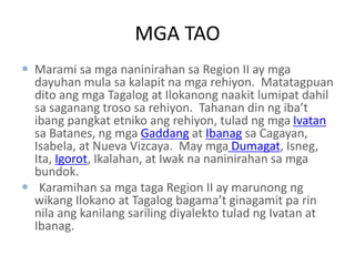 MGA TAO
 Marami sa mga naninirahan sa Region II ay mga
dayuhan mula sa kalapit na mga rehiyon. Matatagpuan
dito ang mga Tagalog at Ilokanong naakit lumipat dahil
sa saganang troso sa rehiyon. Tahanan din ng iba’t
ibang pangkat etniko ang rehiyon, tulad ng mga Ivatan
sa Batanes, ng mga Gaddang at Ibanag sa Cagayan,
Isabela, at Nueva Vizcaya. May mga Dumagat, Isneg,
Ita, Igorot, Ikalahan, at Iwak na naninirahan sa mga
bundok.
 Karamihan sa mga taga Region II ay marunong ng
wikang Ilokano at Tagalog bagama’t ginagamit pa rin
nila ang kanilang sariling diyalekto tulad ng Ivatan at
Ibanag.
 