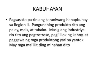 KABUHAYAN
• Pagsasaka pa rin ang karaniwang hanapbuhay
sa Region II. Pangunahing produkto rito ang
palay, mais, at tabako. Masiglang industriya
rin rito ang pagtrotroso, paglililok ng kahoy, at
paggawa ng mga produktong yari sa yantok.
May mga maliliit ding minahan dito
 