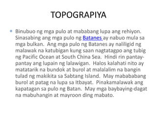 TOPOGRAPIYA
 Binubuo ng mga pulo at mababang lupa ang rehiyon.
Sinasabing ang mga pulo ng Batanes ay nabuo mula sa
mga bulkan. Ang mga pulo ng Batanes ay naliligid ng
malawak na katubigan kung saan nagtatagpo ang tubig
ng Pacific Ocean at South China Sea. Hindi rin pantay-
pantay ang lupain ng lalawigan. Halos kalahati nito ay
matatarik na bundok at burol at malalalim na bangin
tulad ng makikita sa Sabtang Island. May mabababang
burol at patag na lupa sa Itbayat. Pinakamalawak ang
kapatagan sa pulo ng Batan. May mga baybaying-dagat
na mabuhangin at mayroon ding mabato.
 